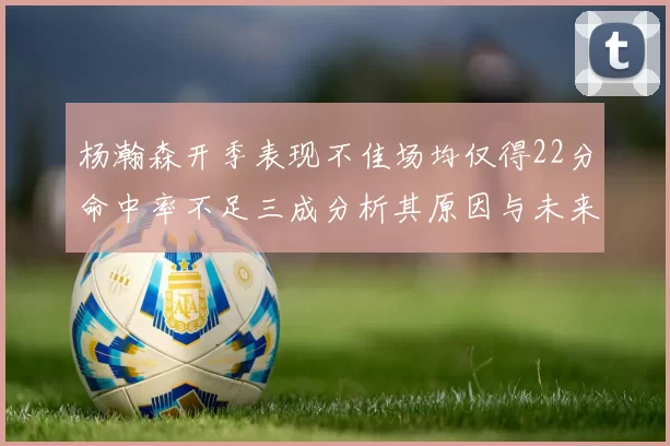 杨瀚森开季表现不佳场均仅得22分命中率不足三成分析其原因与未来发展潜力
