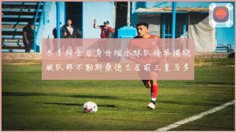 冬季转会后身价缩水球队榜单揭晓狼队那不勒斯桑德兰居前三皇马多特也在其中