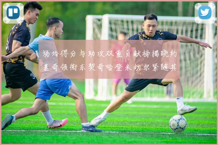 场均得分与助攻双重贡献榜揭晓约基奇领衔东契奇哈登米切尔紧随其后