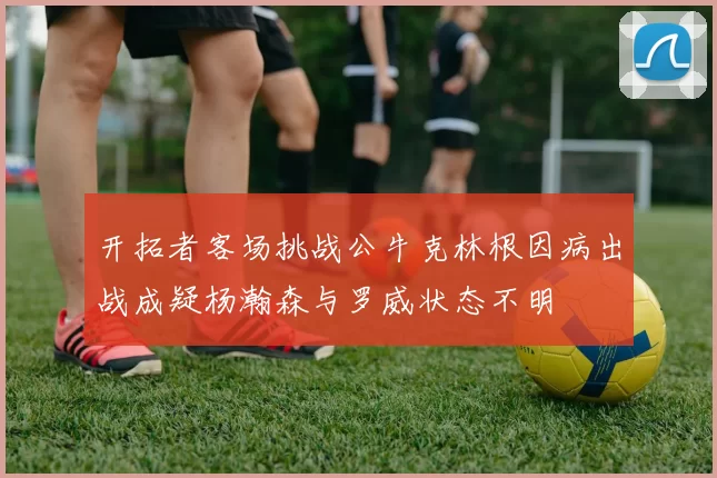 开拓者客场挑战公牛克林根因病出战成疑杨瀚森与罗威状态不明