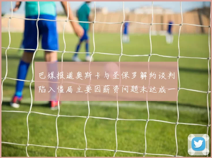 巴媒报道奥斯卡与圣保罗解约谈判陷入僵局主要因薪资问题未达成一致