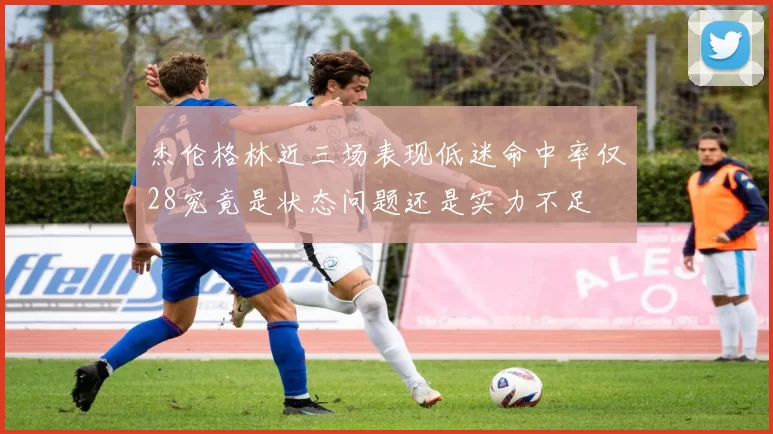 杰伦格林近三场表现低迷命中率仅28究竟是状态问题还是实力不足