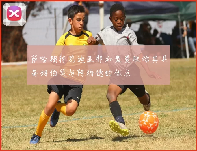 萨哈期待恩迪亚耶加盟曼联称其具备姆伯莫与阿玛德的优点