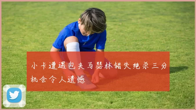 小卡遭遇包夹马瑟林错失绝杀三分机会令人遗憾