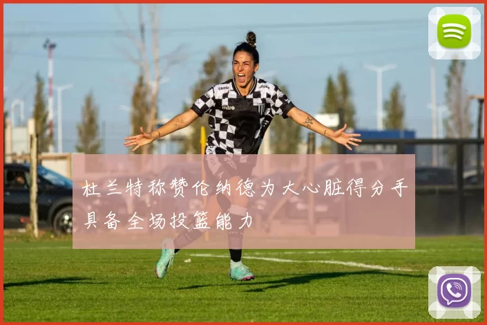 杜兰特称赞伦纳德为大心脏得分手具备全场投篮能力