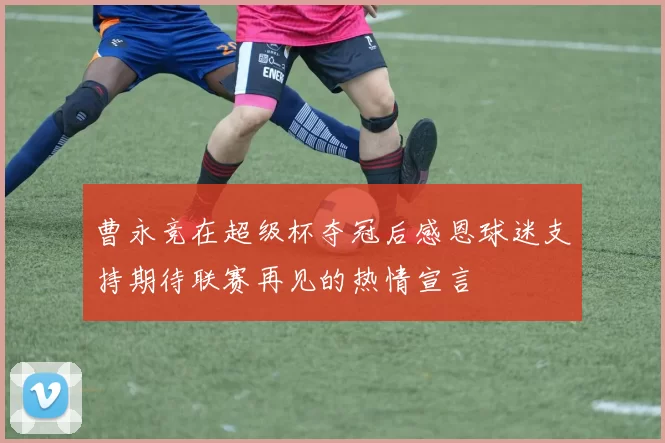 曹永竞在超级杯夺冠后感恩球迷支持期待联赛再见的热情宣言