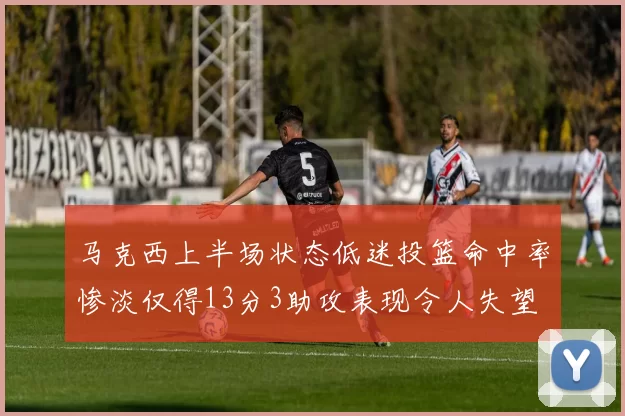 马克西上半场状态低迷投篮命中率惨淡仅得13分3助攻表现令人失望