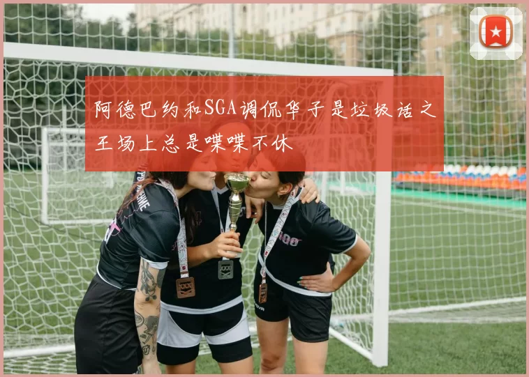 阿德巴约和SGA调侃华子是垃圾话之王场上总是喋喋不休