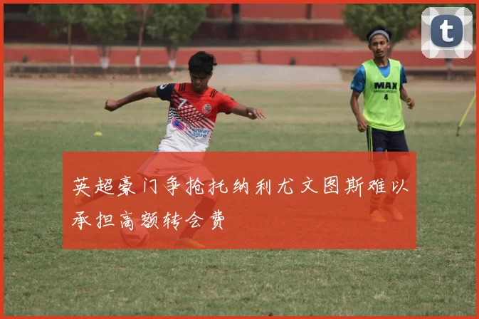 英超豪门争抢托纳利尤文图斯难以承担高额转会费