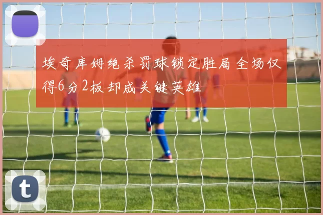 埃奇库姆绝杀罚球锁定胜局全场仅得6分2板却成关键英雄