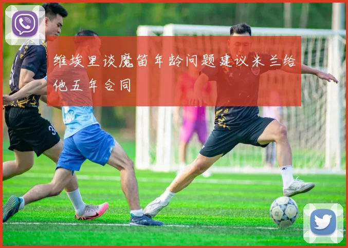 维埃里谈魔笛年龄问题建议米兰给他五年合同