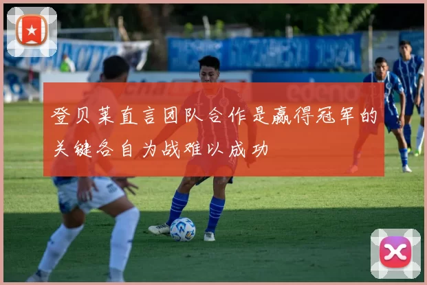 登贝莱直言团队合作是赢得冠军的关键各自为战难以成功