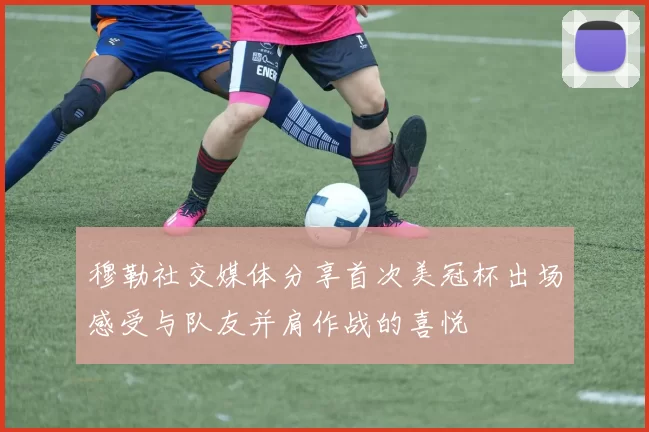 穆勒社交媒体分享首次美冠杯出场感受与队友并肩作战的喜悦
