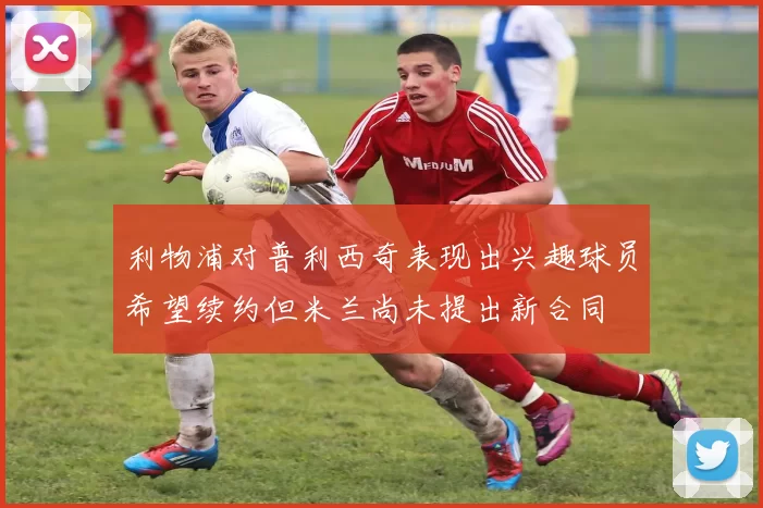 利物浦对普利西奇表现出兴趣球员希望续约但米兰尚未提出新合同