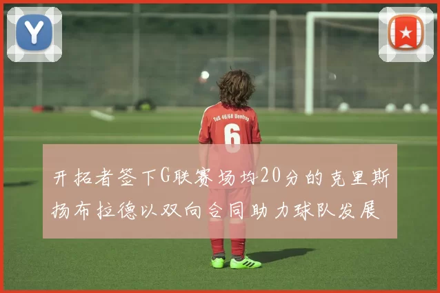 开拓者签下G联赛场均20分的克里斯扬布拉德以双向合同助力球队发展
