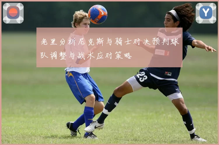 老里分析尼克斯与骑士对决预判球队调整与战术应对策略