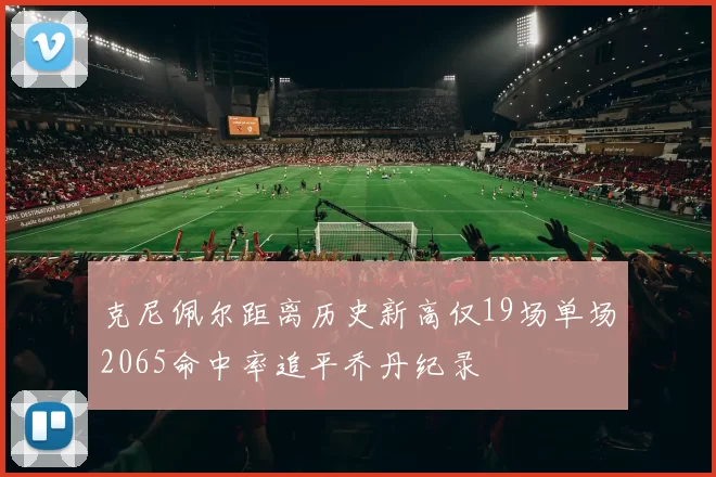 克尼佩尔距离历史新高仅19场单场2065命中率追平乔丹纪录