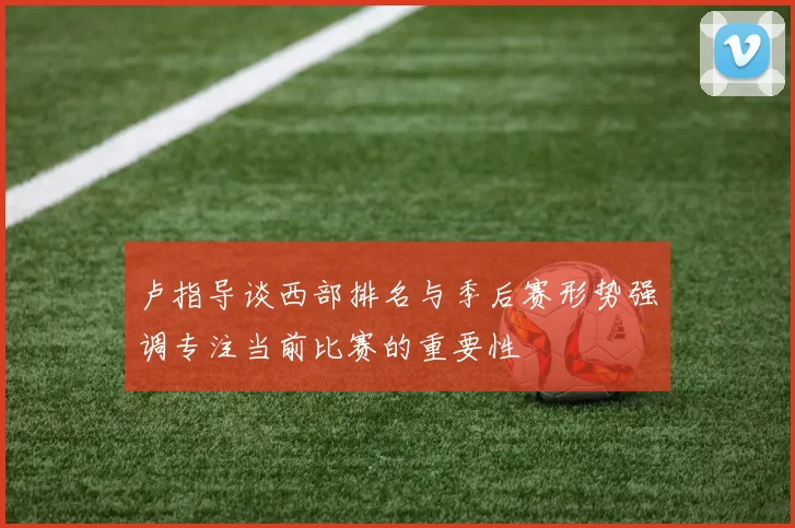 卢指导谈西部排名与季后赛形势强调专注当前比赛的重要性