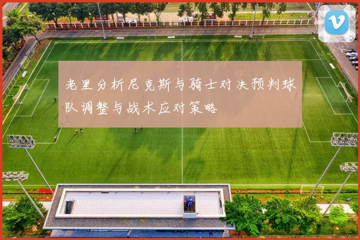 老里分析尼克斯与骑士对决预判球队调整与战术应对策略
