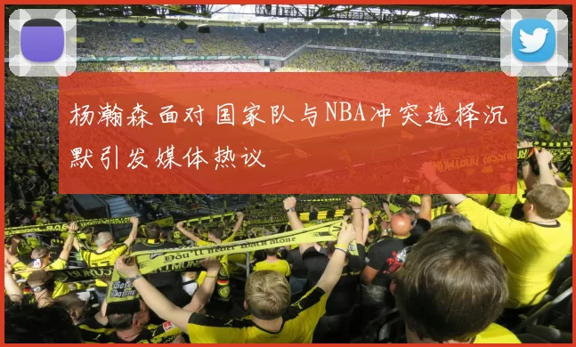 杨瀚森面对国家队与NBA冲突选择沉默引发媒体热议