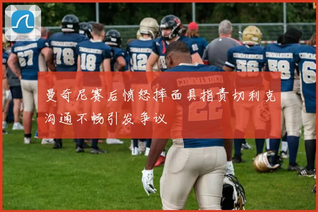 曼奇尼赛后愤怒摔面具指责切利克沟通不畅引发争议