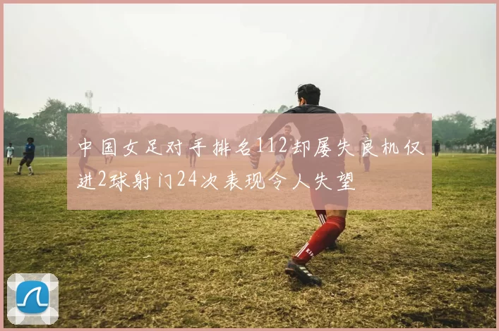 中国女足对手排名112却屡失良机仅进2球射门24次表现令人失望