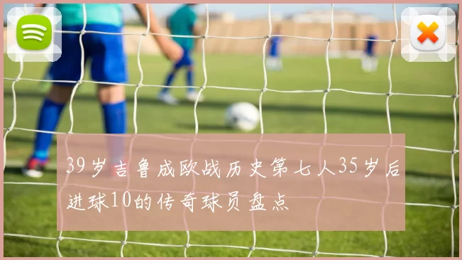 39岁吉鲁成欧战历史第七人35岁后进球10的传奇球员盘点