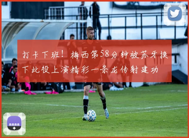 打卡下班！梅西第58分钟被苏牙换下此役上演精彩一条龙传射建功