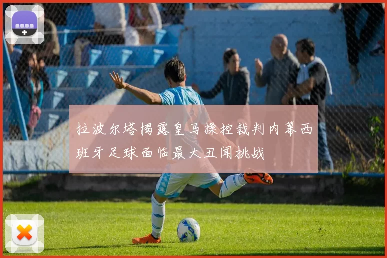 拉波尔塔揭露皇马操控裁判内幕西班牙足球面临最大丑闻挑战