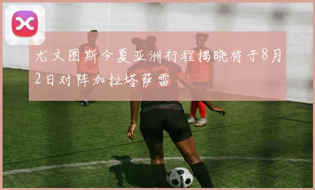 尤文图斯今夏亚洲行程揭晓将于8月2日对阵加拉塔萨雷
